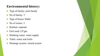 Environmental history:
 Type of family: joint family
 No of family: 7
 Type of house: Pakki
 No of rooms: 3
 Kitchen: separate
 Fuel used: LP gas
 Drinking water: water supply
 Toilet: water seal toilet
 Drainage system: closed system
 