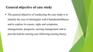 General objective of case study
 The general objective of conducting the case study is to
identify the case of cholangitis with Choledocholithiasis
and to explore its causes, sighs and symptoms,
managements, prognosis, nursing management and to
provide holistic nursing care following nursing theory.
 