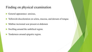 Finding on physical examination
 General appearance- anxious,
 Yellowish discoloration on sclera, mucosa, and dorsum of tongue.
 Midline incisional scar present at abdomen
 Swelling around the umbilical region.
 Tenderness around epigstric region.
 