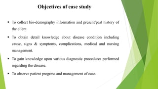 Objectives of case study
 To collect bio-demography information and present/past history of
the client.
 To obtain detail knowledge about disease condition including
cause, signs & symptoms, complications, medical and nursing
management.
 To gain knowledge upon various diagnostic procedures performed
regarding the disease.
 To observe patient progress and management of case.
 