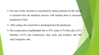  The rate of bile secretion is controlled by cholecystokinin (CCK) which
is released from the duodenal mucosa, with feeding there is increased
production of bile.
 After eating, this stored bile is discharged into the duodenum.
 The composition of gallbladder bile is 97% water, 0.7% bile salts, 0.2%
bilirubin, 0.51% fats (cholesterol, fatty acids and lecithin), and 200
meq/l inorganic salts.
 
