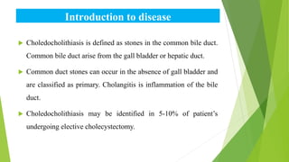 Introduction to disease
 Choledocholithiasis is defined as stones in the common bile duct.
Common bile duct arise from the gall bladder or hepatic duct.
 Common duct stones can occur in the absence of gall bladder and
are classified as primary. Cholangitis is inflammation of the bile
duct.
 Choledocholithiasis may be identified in 5-10% of patient’s
undergoing elective cholecystectomy.
 