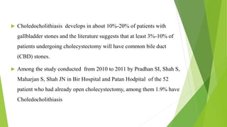  Choledocholithiasis develops in about 10%-20% of patients with
gallbladder stones and the literature suggests that at least 3%-10% of
patients undergoing cholecystectomy will have common bile duct
(CBD) stones.
 Among the study conducted from 2010 to 2011 by Pradhan SI, Shah S,
Maharjan S, Shah JN in Bir Hospital and Patan Hodpital of the 52
patient who had already open cholecystectomy, among them 1.9% have
Choledocholithiasis
 