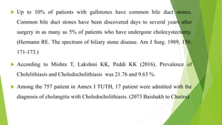  Up to 10% of patients with gallstones have common bile duct stones.
Common bile duct stones have been discovered days to several years after
surgery in as many as 5% of patients who have undergone cholecystectomy.
(Hermann RE. The spectrum of biliary stone disease. Am J Surg. 1989, 158:
171-173.)
 According to Mishra T, Lakshmi KK, Peddi KK (2016), Prevalence of
Cholelithiasis and Choledocholithiasis was 21.76 and 9.63 %.
 Among the 757 patient in Annex I TUTH, 17 patient were admitted with the
diagnosis of cholangitis with Choledocholithiasis. (2073 Baishakh to Chaitra)
 