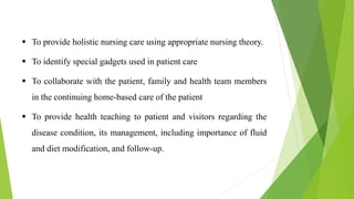  To provide holistic nursing care using appropriate nursing theory.
 To identify special gadgets used in patient care
 To collaborate with the patient, family and health team members
in the continuing home-based care of the patient
 To provide health teaching to patient and visitors regarding the
disease condition, its management, including importance of fluid
and diet modification, and follow-up.
 