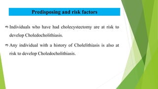 Predisposing and risk factors
 Individuals who have had cholecystectomy are at risk to
develop Choledocholithiasis.
 Any individual with a history of Cholelithiasis is also at
risk to develop Choledocholithiasis.
 
