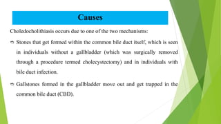 Causes
Choledocholithiasis occurs due to one of the two mechanisms:
 Stones that get formed within the common bile duct itself, which is seen
in individuals without a gallbladder (which was surgically removed
through a procedure termed cholecystectomy) and in individuals with
bile duct infection.
 Gallstones formed in the gallbladder move out and get trapped in the
common bile duct (CBD).
 