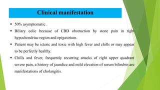 Clinical manifestation
 50% asymptomatic .
 Biliary colic because of CBD obstruction by stone pain in right
hypochondriac region and epigastrium.
 Patient may be icteric and toxic with high fever and chills or may appear
to be perfectly healthy.
 Chills and fever, frequently recurring attacks of right upper quadrant
severe pain, a history of jaundice and mild elevation of serum bilirubin are
manifestations of cholangitis.
 