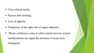  Clay-colored stools.
 Nausea and vomiting.
 Loss of appetite.
 Tenderness of the right side of upper abdomen.
 Shock, confusion, coma or other central nervous system
manifestations are signal the presence of acute toxic
cholangitis.
 