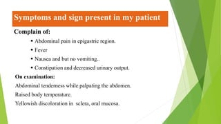 Symptoms and sign present in my patient
Complain of:
 Abdominal pain in epigastric region.
 Fever
 Nausea and but no vomiting..
 Constipation and decreased urinary output.
On examination:
Abdominal tenderness while palpating the abdomen.
Raised body temperature.
Yellowish discoloration in sclera, oral mucosa.
 