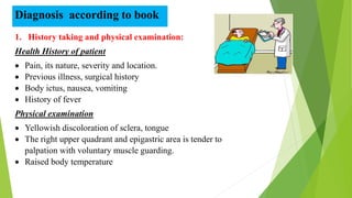 Diagnosis according to book
1. History taking and physical examination:
Health History of patient
 Pain, its nature, severity and location.
 Previous illness, surgical history
 Body ictus, nausea, vomiting
 History of fever
Physical examination
 Yellowish discoloration of sclera, tongue
 The right upper quadrant and epigastric area is tender to
palpation with voluntary muscle guarding.
 Raised body temperature
 
