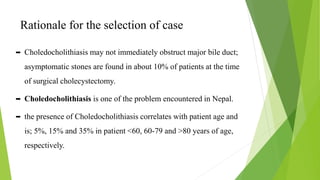 Rationale for the selection of case
 Choledocholithiasis may not immediately obstruct major bile duct;
asymptomatic stones are found in about 10% of patients at the time
of surgical cholecystectomy.
 Choledocholithiasis is one of the problem encountered in Nepal.
 the presence of Choledocholithiasis correlates with patient age and
is; 5%, 15% and 35% in patient <60, 60-79 and >80 years of age,
respectively.
 