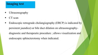  Ultrasonography
 CT scan
 Endoscopic retrograde cholangiography (ERCP) is indicated by
persistent jaundice) or bile duct dilation on ultrasonography-
diagnostic and therapeutic procedure ; allows visualization and
endoscopic sphincterotomy when indicated.
Imaging test
 