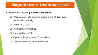 Diagnostic test in done in my patient
1. Health history and physical examination
 Pain- pain in right quadrant region since 12 days with
increased in severity.
 Fever for 2 days.
 No history of vomiting.
 Constipation on/off
 Open cholecystectomy 26 years back.
 Diabetes Mellitus under medication.
 