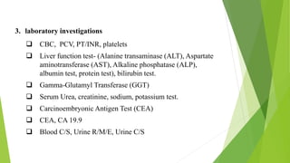 3. laboratory investigations
 CBC, PCV, PT/INR, platelets
 Liver function test- (Alanine transaminase (ALT), Aspartate
aminotransferase (AST), Alkaline phosphatase (ALP),
albumin test, protein test), bilirubin test.
 Gamma-Glutamyl Transferase (GGT)
 Serum Urea, creatinine, sodium, potassium test.
 Carcinoembryonic Antigen Test (CEA)
 CEA, CA 19.9
 Blood C/S, Urine R/M/E, Urine C/S
 