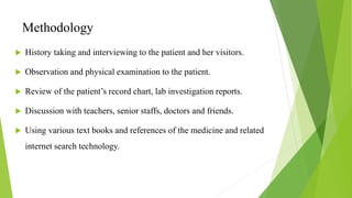 Methodology
 History taking and interviewing to the patient and her visitors.
 Observation and physical examination to the patient.
 Review of the patient’s record chart, lab investigation reports.
 Discussion with teachers, senior staffs, doctors and friends.
 Using various text books and references of the medicine and related
internet search technology.
 