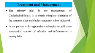Treatment and Management
 The primary goal in the management of
Choledocholithiasis is to obtain complete clearance of
the common duct and cholecystectomy, when indicated.
 In the patient with suppurative cholangitis or gall stone
pancreatitis, control of infection and inflammation is
prerequisite.
 