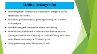 Medical management
 Pain management- intramuscular or intravenous analgesics may be
administered on schedule.
 Antacid are given to neutralize gastric hyperacidity and to reduce
associated pain.
 Antiemetic are given to minimizes nausea and vomiting.
 Antibiotics are administered to reduce the likelihood of infection.
(cholangitis)- antimicrobial agent eg mezlocillin IV along with either
metronidazole or Gentamycin IV should given.
 Nitroglycerine may reduce biliary colic as well.
 