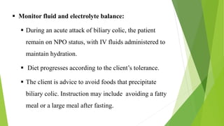  Monitor fluid and electrolyte balance:
 During an acute attack of biliary colic, the patient
remain on NPO status, with IV fluids administered to
maintain hydration.
 Diet progresses according to the client’s tolerance.
 The client is advice to avoid foods that precipitate
biliary colic. Instruction may include avoiding a fatty
meal or a large meal after fasting.
 