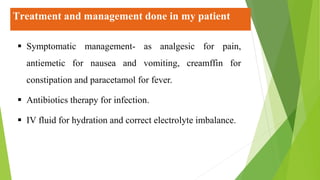 Treatment and management done in my patient
 Symptomatic management- as analgesic for pain,
antiemetic for nausea and vomiting, creamffin for
constipation and paracetamol for fever.
 Antibiotics therapy for infection.
 IV fluid for hydration and correct electrolyte imbalance.
 