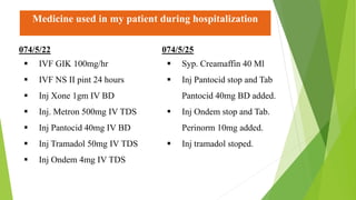 Medicine used in my patient during hospitalization
074/5/22
 IVF GIK 100mg/hr
 IVF NS II pint 24 hours
 Inj Xone 1gm IV BD
 Inj. Metron 500mg IV TDS
 Inj Pantocid 40mg IV BD
 Inj Tramadol 50mg IV TDS
 Inj Ondem 4mg IV TDS
074/5/25
 Syp. Creamaffin 40 Ml
 Inj Pantocid stop and Tab
Pantocid 40mg BD added.
 Inj Ondem stop and Tab.
Perinorm 10mg added.
 Inj tramadol stoped.
 