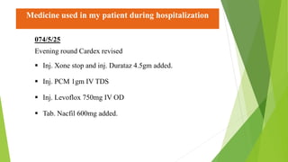 Medicine used in my patient during hospitalization
074/5/25
Evening round Cardex revised
 Inj. Xone stop and inj. Durataz 4.5gm added.
 Inj. PCM 1gm IV TDS
 Inj. Levoflox 750mg IV OD
 Tab. Nacfil 600mg added.
 
