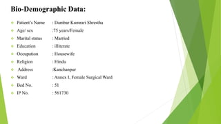 Bio-Demographic Data:
 Patient’s Name : Dambar Kumrari Shrestha
 Age/ sex :75 years/Female
 Marital status : Married
 Education : illiterate
 Occupation : Housewife
 Religion : Hindu
 Address :Kanchanpur
 Ward : Annex I, Female Surgical Ward
 Bed No. : 51
 IP No. : 561730
 