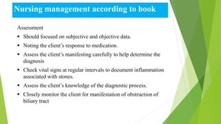 Nursing management according to book
Assessment
 Should focused on subjective and objective data.
 Noting the client’s response to medication.
 Assess the client’s manifesting carefully to help determine the
diagnosis
 Check vital signs at regular intervals to document inflammation
associated with stones.
 Assess the client’s knowledge of the diagnostic process.
 Closely monitor the client for manifestation of obstruction of
biliary tract
 