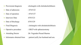  Provisional diagnosis :cholangitis with choledocholithiasis
 Date of admission : 074/5/22
 Date of operation : 074/5/27
 Interview Date :074/5/23
 Date of Discharge :074/5/29
 Final Diagnosis : cholangitis with choledocholithiasis
 Operative procedure : ERCP with sphincterotomy
 Attending Doctor :Dr. Yogendra Prasad Sharma
 Informants obtained from : patient (self), her husband and son.
 