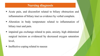 Nursing diagnosis
 Acute pain, and discomfort related to biliary obstruction and
inflammation of biliary tract as evidence by verbal complain.
 Alteration in body temperature related to inflammation of
biliary tract and pain.
 impaired gas exchange related to pain, anxiety, high abdominal
surgical incision as evidenced by decreased oxygen saturation
level,
 Ineffective coping related to nausea
 