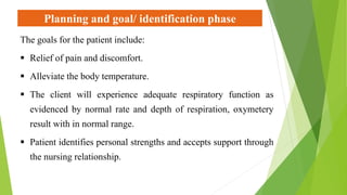 Planning and goal/ identification phase
The goals for the patient include:
 Relief of pain and discomfort.
 Alleviate the body temperature.
 The client will experience adequate respiratory function as
evidenced by normal rate and depth of respiration, oxymetery
result with in normal range.
 Patient identifies personal strengths and accepts support through
the nursing relationship.
 