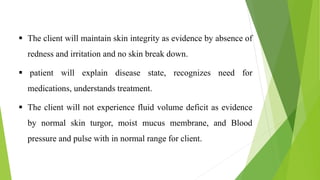  The client will maintain skin integrity as evidence by absence of
redness and irritation and no skin break down.
 patient will explain disease state, recognizes need for
medications, understands treatment.
 The client will not experience fluid volume deficit as evidence
by normal skin turgor, moist mucus membrane, and Blood
pressure and pulse with in normal range for client.
 