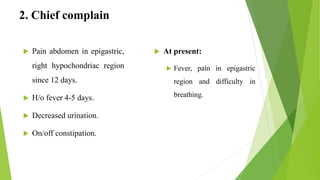 2. Chief complain
 At present:
 Fever, pain in epigastric
region and difficulty in
breathing.
 Pain abdomen in epigastric,
right hypochondriac region
since 12 days.
 H/o fever 4-5 days.
 Decreased urination.
 On/off constipation.
 