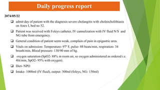Daily progress report
2074/05/22
 admit day of patient with the diagnosis severe cholangitis with choleocholithiasis
on Anex I, bed no 52.
 Patient was received with Foleys catheter, IV cannulization with IV fluid N/S and
NG tube from emergency.
 General condition of patient seem weak, complain of pain in epigastric area.
 Vitals on admission- Temperature- 97º F, pulse- 88 beats/min, respiration- 34
breath/min, Blood pressure- 130/90 mm of hg.
 oxygen saturation (SpO2- 88% in room air, so oxygen administered as ordered i.e.
4lit/min, SpO2- 95% with oxygen).
 Diet- NPO
 Intake- 1000ml (IV fluid), output- 300ml (foleys, NG- 150ml)
 