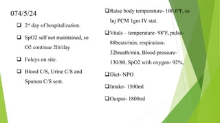 074/5/24
 2st day of hospitalization.
 SpO2 self not maintained, so
O2 continue 2lit/day
 Foleys on site.
 Blood C/S, Urine C/S and
Sputum C/S sent.
Raise body temperature- 100.6ºF, so
Inj PCM 1gm IV stat.
Vitals – temperature- 98ºF, pulse-
88beats/min, respiration-
32breath/min, Blood pressure-
130/80, SpO2 with oxygen- 92%,
Diet- NPO
Intake- 1500ml
Output- 1800ml
 