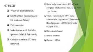 074/5/25
 3rd day of hospitalization.
 SpO2 self not maintained, so
O2 continue 2lit/day
 Foleys on site.
 Nebulization with Asthalin:
ipravent: NS(1:1:2) 6 hourly.
 Catheter continue, NG tube
removed.
Raise body temperature- 100.6ºF and
complain of abdominal pain, so Inj PCM
1gm IV stat.
Vitals – temperature- 98ºF, pulse-
88beats/min, respiration- 32breath/min,
Blood pressure- 120/80, SpO2 with
oxygen- 97%,
Diet- sips to liquid
Intake- 1500ml
Output- 1800ml
 