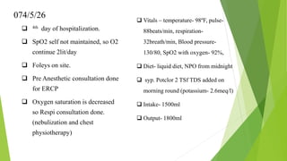 074/5/26
 4th day of hospitalization.
 SpO2 self not maintained, so O2
continue 2lit/day
 Foleys on site.
 Pre Anesthetic consultation done
for ERCP
 Oxygen saturation is decreased
so Respi consultation done.
(nebulization and chest
physiotherapy)
 Vitals – temperature- 98ºF, pulse-
88beats/min, respiration-
32breath/min, Blood pressure-
130/80, SpO2 with oxygen- 92%,
 Diet- liquid diet, NPO from midnight
 syp. Potclor 2 TSf TDS added on
morning round (potassium- 2.6meq/l)
 Intake- 1500ml
 Output- 1800ml
 