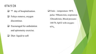 074/5/28
 6th day of hospitalization.
 Foleys remove, oxygen
discontinue.
 Encouraged for ambulation
and spirometry exercise.
 Diet- liquid to soft
Vitals – temperature- 98ºF,
pulse- 94beats/min, respiration-
32breath/min, Blood pressure-
140/70, SpO2 with oxygen-
97%,
 