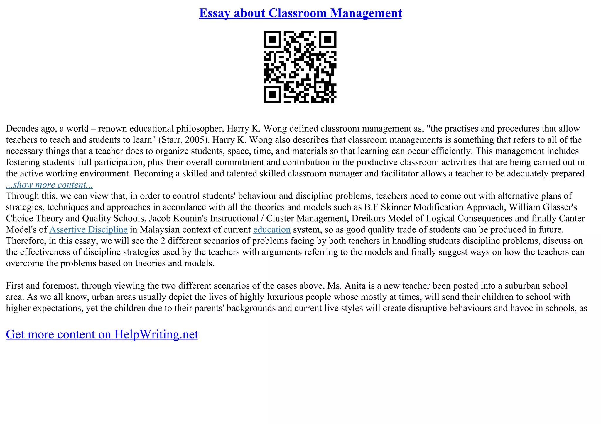 Essay about Classroom Management
Decades ago, a world – renown educational philosopher, Harry K. Wong defined classroom management as, "the practises and procedures that allow
teachers to teach and students to learn" (Starr, 2005). Harry K. Wong also describes that classroom managements is something that refers to all of the
necessary things that a teacher does to organize students, space, time, and materials so that learning can occur efficiently. This management includes
fostering students' full participation, plus their overall commitment and contribution in the productive classroom activities that are being carried out in
the active working environment. Becoming a skilled and talented skilled classroom manager and facilitator allows a teacher to be adequately prepared
...show more content...
Through this, we can view that, in order to control students' behaviour and discipline problems, teachers need to come out with alternative plans of
strategies, techniques and approaches in accordance with all the theories and models such as B.F Skinner Modification Approach, William Glasser's
Choice Theory and Quality Schools, Jacob Kounin's Instructional / Cluster Management, Dreikurs Model of Logical Consequences and finally Canter
Model's of Assertive Discipline in Malaysian context of current education system, so as good quality trade of students can be produced in future.
Therefore, in this essay, we will see the 2 different scenarios of problems facing by both teachers in handling students discipline problems, discuss on
the effectiveness of discipline strategies used by the teachers with arguments referring to the models and finally suggest ways on how the teachers can
overcome the problems based on theories and models.
First and foremost, through viewing the two different scenarios of the cases above, Ms. Anita is a new teacher been posted into a suburban school
area. As we all know, urban areas usually depict the lives of highly luxurious people whose mostly at times, will send their children to school with
higher expectations, yet the children due to their parents' backgrounds and current live styles will create disruptive behaviours and havoc in schools, as
Get more content on HelpWriting.net
 