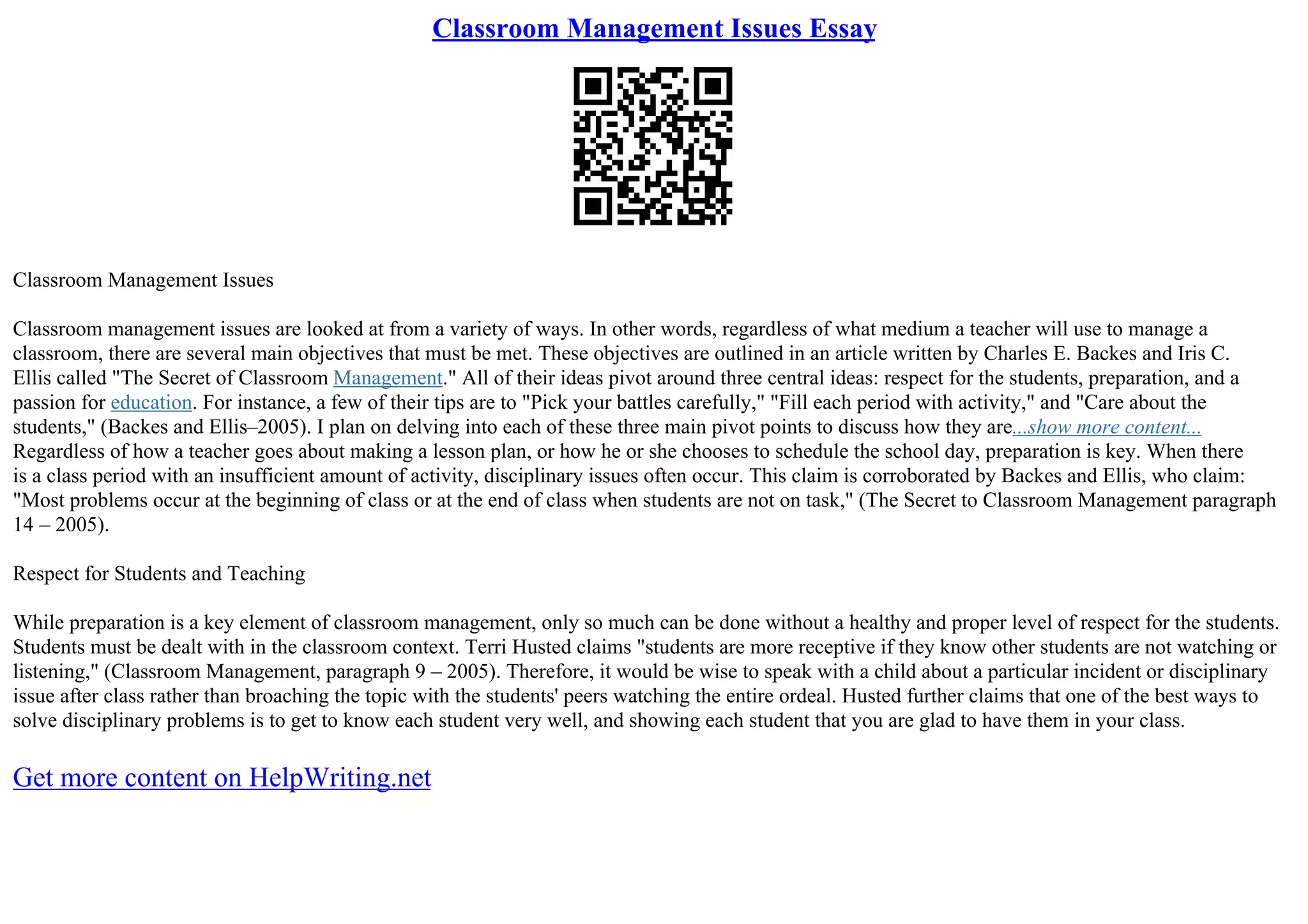Classroom Management Issues Essay
Classroom Management Issues
Classroom management issues are looked at from a variety of ways. In other words, regardless of what medium a teacher will use to manage a
classroom, there are several main objectives that must be met. These objectives are outlined in an article written by Charles E. Backes and Iris C.
Ellis called "The Secret of Classroom Management." All of their ideas pivot around three central ideas: respect for the students, preparation, and a
passion for education. For instance, a few of their tips are to "Pick your battles carefully," "Fill each period with activity," and "Care about the
students," (Backes and Ellis–2005). I plan on delving into each of these three main pivot points to discuss how they are...show more content...
Regardless of how a teacher goes about making a lesson plan, or how he or she chooses to schedule the school day, preparation is key. When there
is a class period with an insufficient amount of activity, disciplinary issues often occur. This claim is corroborated by Backes and Ellis, who claim:
"Most problems occur at the beginning of class or at the end of class when students are not on task," (The Secret to Classroom Management paragraph
14 – 2005).
Respect for Students and Teaching
While preparation is a key element of classroom management, only so much can be done without a healthy and proper level of respect for the students.
Students must be dealt with in the classroom context. Terri Husted claims "students are more receptive if they know other students are not watching or
listening," (Classroom Management, paragraph 9 – 2005). Therefore, it would be wise to speak with a child about a particular incident or disciplinary
issue after class rather than broaching the topic with the students' peers watching the entire ordeal. Husted further claims that one of the best ways to
solve disciplinary problems is to get to know each student very well, and showing each student that you are glad to have them in your class.
Get more content on HelpWriting.net
 