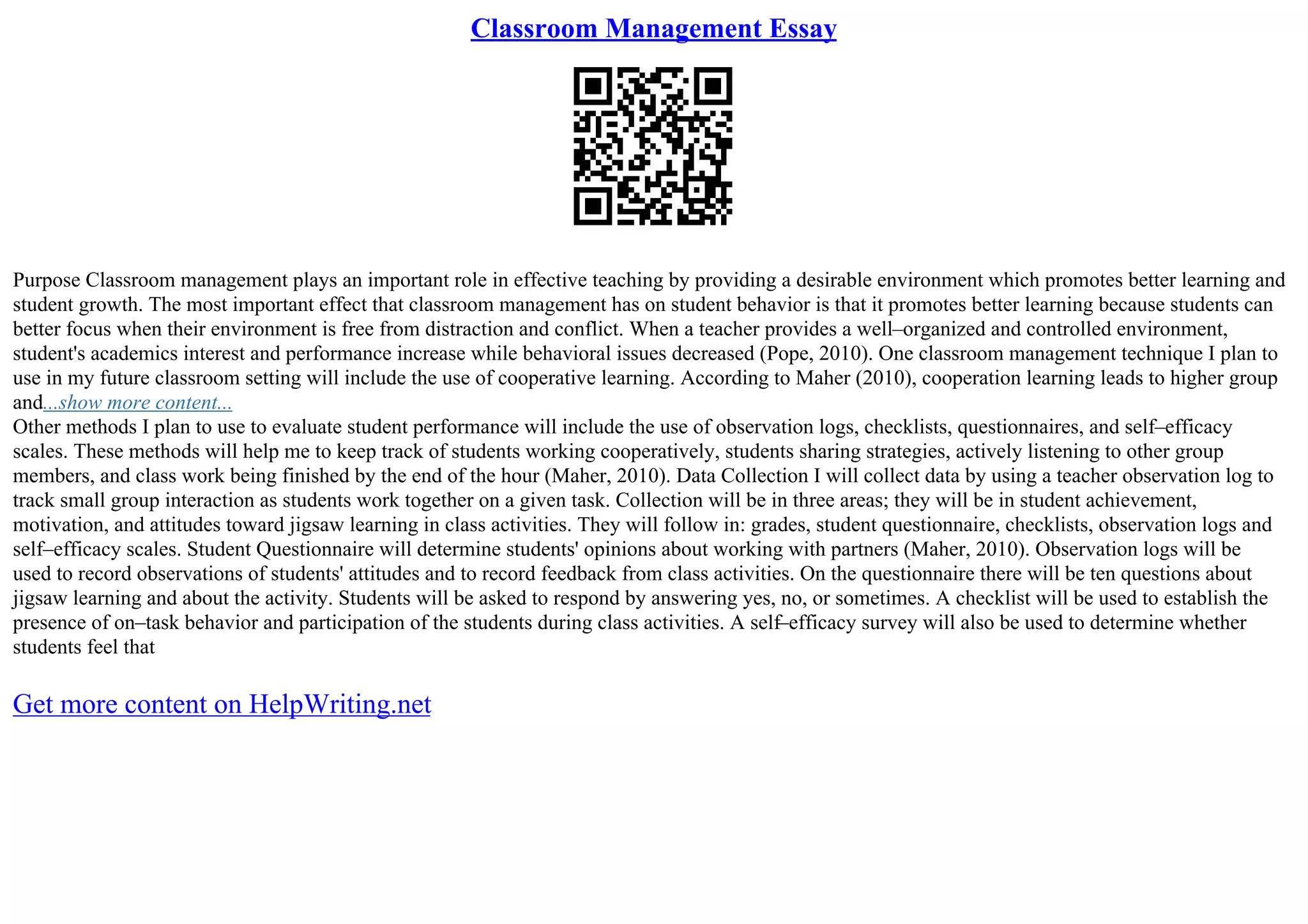 Classroom Management Essay
Purpose Classroom management plays an important role in effective teaching by providing a desirable environment which promotes better learning and
student growth. The most important effect that classroom management has on student behavior is that it promotes better learning because students can
better focus when their environment is free from distraction and conflict. When a teacher provides a well–organized and controlled environment,
student's academics interest and performance increase while behavioral issues decreased (Pope, 2010). One classroom management technique I plan to
use in my future classroom setting will include the use of cooperative learning. According to Maher (2010), cooperation learning leads to higher group
and...show more content...
Other methods I plan to use to evaluate student performance will include the use of observation logs, checklists, questionnaires, and self–efficacy
scales. These methods will help me to keep track of students working cooperatively, students sharing strategies, actively listening to other group
members, and class work being finished by the end of the hour (Maher, 2010). Data Collection I will collect data by using a teacher observation log to
track small group interaction as students work together on a given task. Collection will be in three areas; they will be in student achievement,
motivation, and attitudes toward jigsaw learning in class activities. They will follow in: grades, student questionnaire, checklists, observation logs and
self–efficacy scales. Student Questionnaire will determine students' opinions about working with partners (Maher, 2010). Observation logs will be
used to record observations of students' attitudes and to record feedback from class activities. On the questionnaire there will be ten questions about
jigsaw learning and about the activity. Students will be asked to respond by answering yes, no, or sometimes. A checklist will be used to establish the
presence of on–task behavior and participation of the students during class activities. A self–efficacy survey will also be used to determine whether
students feel that
Get more content on HelpWriting.net
 