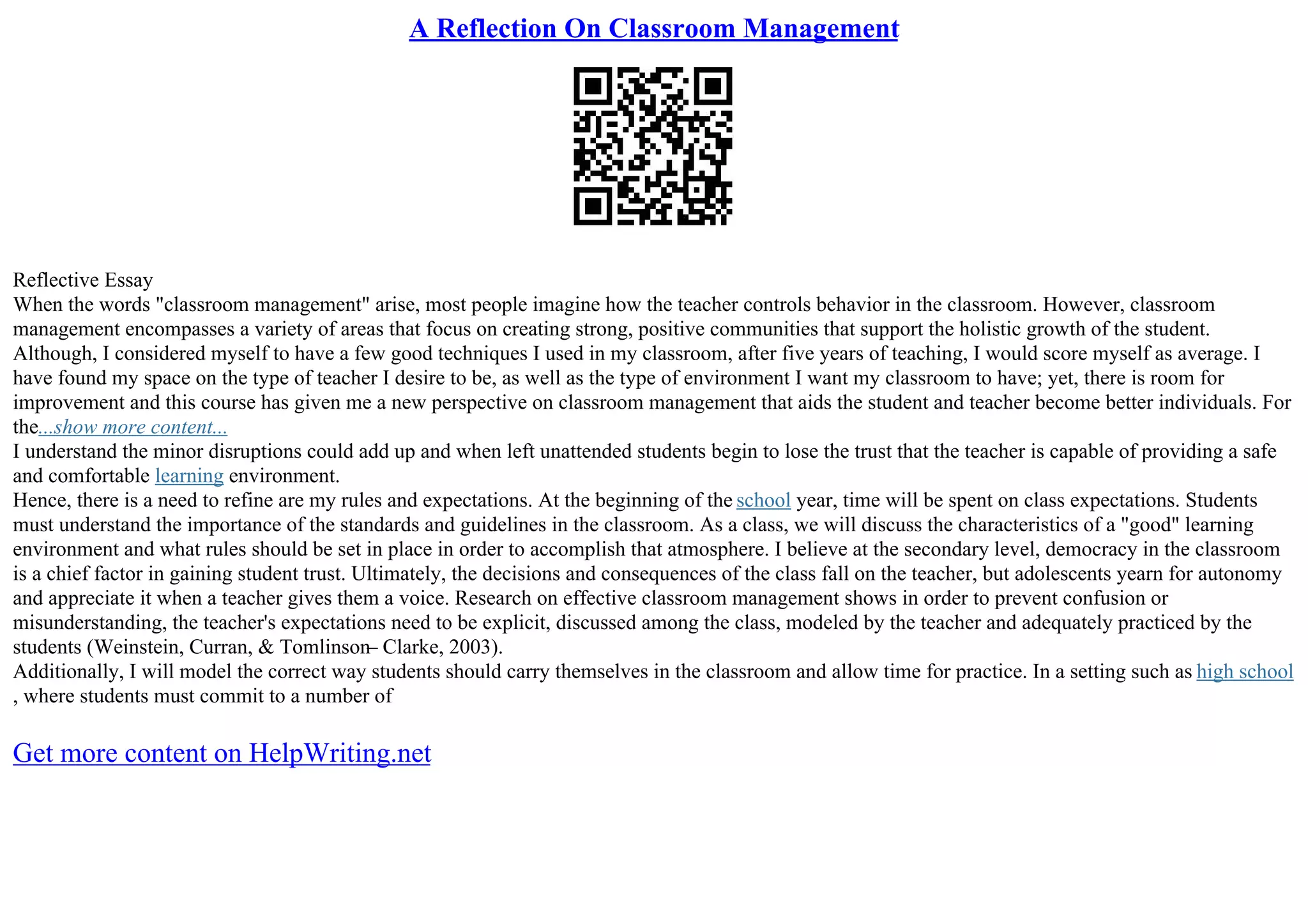 A Reflection On Classroom Management
Reflective Essay
When the words "classroom management" arise, most people imagine how the teacher controls behavior in the classroom. However, classroom
management encompasses a variety of areas that focus on creating strong, positive communities that support the holistic growth of the student.
Although, I considered myself to have a few good techniques I used in my classroom, after five years of teaching, I would score myself as average. I
have found my space on the type of teacher I desire to be, as well as the type of environment I want my classroom to have; yet, there is room for
improvement and this course has given me a new perspective on classroom management that aids the student and teacher become better individuals. For
the...show more content...
I understand the minor disruptions could add up and when left unattended students begin to lose the trust that the teacher is capable of providing a safe
and comfortable learning environment.
Hence, there is a need to refine are my rules and expectations. At the beginning of the school year, time will be spent on class expectations. Students
must understand the importance of the standards and guidelines in the classroom. As a class, we will discuss the characteristics of a "good" learning
environment and what rules should be set in place in order to accomplish that atmosphere. I believe at the secondary level, democracy in the classroom
is a chief factor in gaining student trust. Ultimately, the decisions and consequences of the class fall on the teacher, but adolescents yearn for autonomy
and appreciate it when a teacher gives them a voice. Research on effective classroom management shows in order to prevent confusion or
misunderstanding, the teacher's expectations need to be explicit, discussed among the class, modeled by the teacher and adequately practiced by the
students (Weinstein, Curran, & Tomlinson– Clarke, 2003).
Additionally, I will model the correct way students should carry themselves in the classroom and allow time for practice. In a setting such as high school
, where students must commit to a number of
Get more content on HelpWriting.net
 