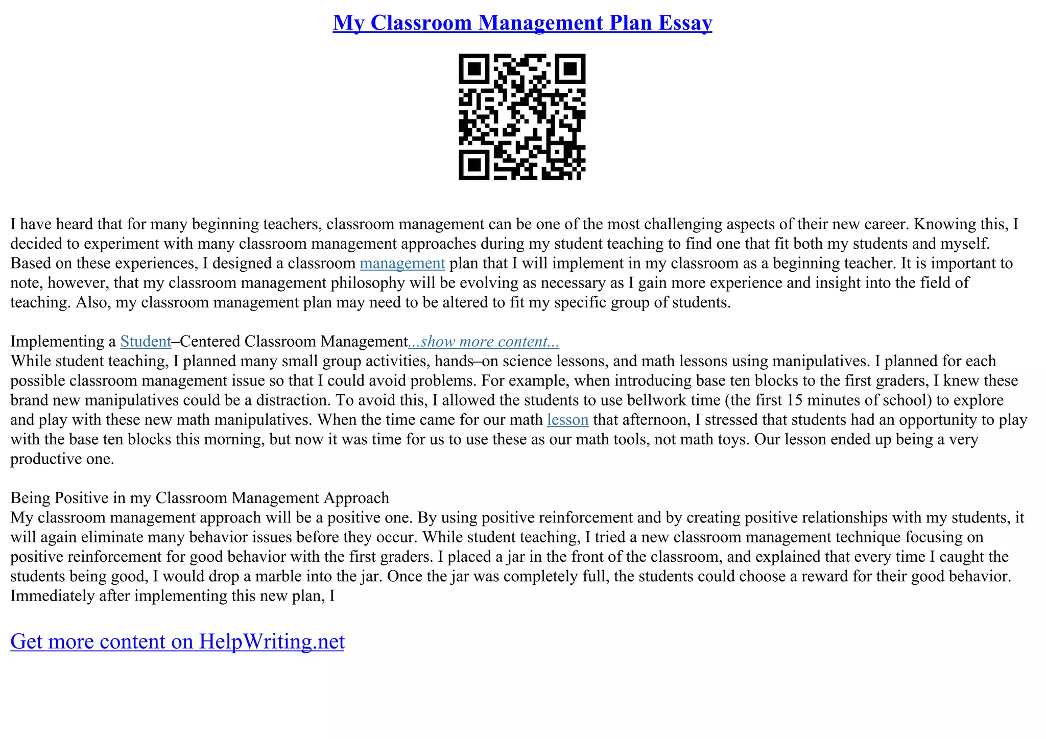 My Classroom Management Plan Essay
I have heard that for many beginning teachers, classroom management can be one of the most challenging aspects of their new career. Knowing this, I
decided to experiment with many classroom management approaches during my student teaching to find one that fit both my students and myself.
Based on these experiences, I designed a classroom management plan that I will implement in my classroom as a beginning teacher. It is important to
note, however, that my classroom management philosophy will be evolving as necessary as I gain more experience and insight into the field of
teaching. Also, my classroom management plan may need to be altered to fit my specific group of students.
Implementing a Student–Centered Classroom Management...show more content...
While student teaching, I planned many small group activities, hands–on science lessons, and math lessons using manipulatives. I planned for each
possible classroom management issue so that I could avoid problems. For example, when introducing base ten blocks to the first graders, I knew these
brand new manipulatives could be a distraction. To avoid this, I allowed the students to use bellwork time (the first 15 minutes of school) to explore
and play with these new math manipulatives. When the time came for our math lesson that afternoon, I stressed that students had an opportunity to play
with the base ten blocks this morning, but now it was time for us to use these as our math tools, not math toys. Our lesson ended up being a very
productive one.
Being Positive in my Classroom Management Approach
My classroom management approach will be a positive one. By using positive reinforcement and by creating positive relationships with my students, it
will again eliminate many behavior issues before they occur. While student teaching, I tried a new classroom management technique focusing on
positive reinforcement for good behavior with the first graders. I placed a jar in the front of the classroom, and explained that every time I caught the
students being good, I would drop a marble into the jar. Once the jar was completely full, the students could choose a reward for their good behavior.
Immediately after implementing this new plan, I
Get more content on HelpWriting.net
 