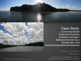 Case Study:
                                                                  Community-Based
                                                                Ecotourism Activities
                                                               in Donsol, Sorsogon:
                                                            Seeing Ecotourism as a
                                                                  Conservation Tool
                                                   Towards Sustainable Development

                                                                     Serrano, Vinson P.
                                                                            Plan 201A
                                                       University of the Philippines- Diliman
Personal photos of Vinson Serrano taken May 2010     School of Urban and Regional Planning
 