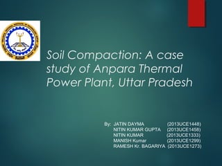 Soil Compaction: A case
study of Anpara Thermal
Power Plant, Uttar Pradesh
By: JATIN DAYMA (2013UCE1448)
NITIN KUMAR GUPTA (2013UCE1458)
NITIN KUMAR (2013UCE1333)
MANISH Kumar (2013UCE1299)
RAMESH Kr. BAGARIYA (2013UCE1273)
 