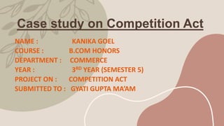 Case study on Competition Act
NAME : KANIKA GOEL
COURSE : B.COM HONORS
DEPARTMENT : COMMERCE
YEAR : 3RD YEAR (SEMESTER 5)
PROJECT ON : COMPETITION ACT
SUBMITTED TO : GYATI GUPTA MA’AM
 