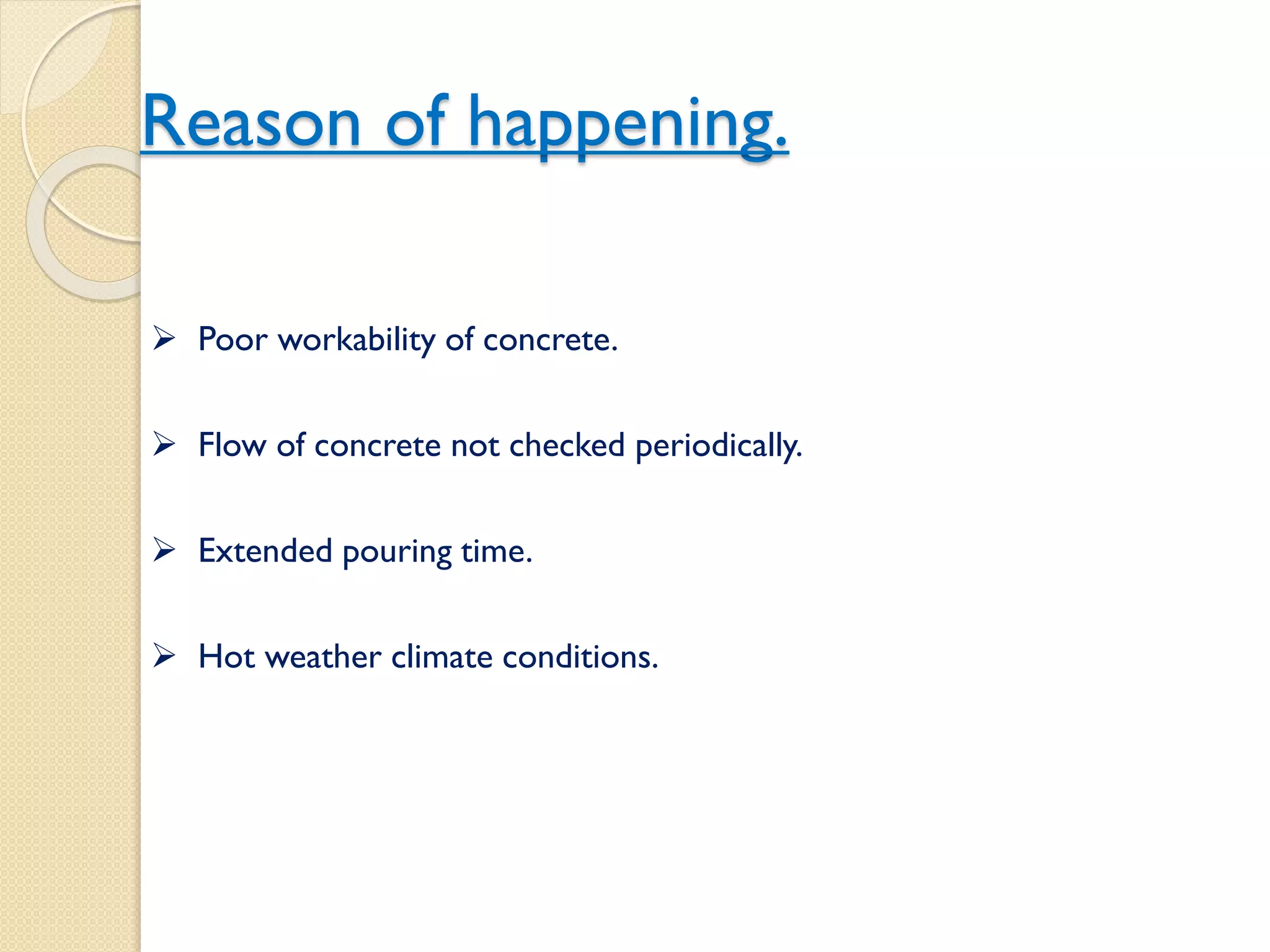 Reason of happening.
 Poor workability of concrete.
 Flow of concrete not checked periodically.
 Extended pouring time.
 Hot weather climate conditions.
 