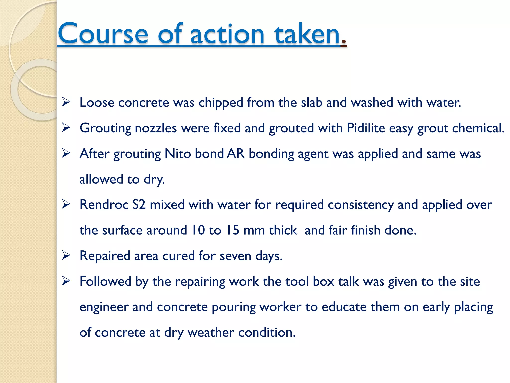 Course of action taken.
 Loose concrete was chipped from the slab and washed with water.
 Grouting nozzles were fixed and grouted with Pidilite easy grout
chemical.
 After grouting Nito bond AR bonding agent was applied and same
was allowed to dry.
 Rendroc S2 mixed with water for required consistency and applied
over the surface around 10 to 15 mm thick and fair finish done.
 Repaired area cured for seven days.
 Followed by the repairing work the tool box talk was given to the
site engineer and concrete pouring worker to educate them on early
placing of concrete at dry weather condition.
 