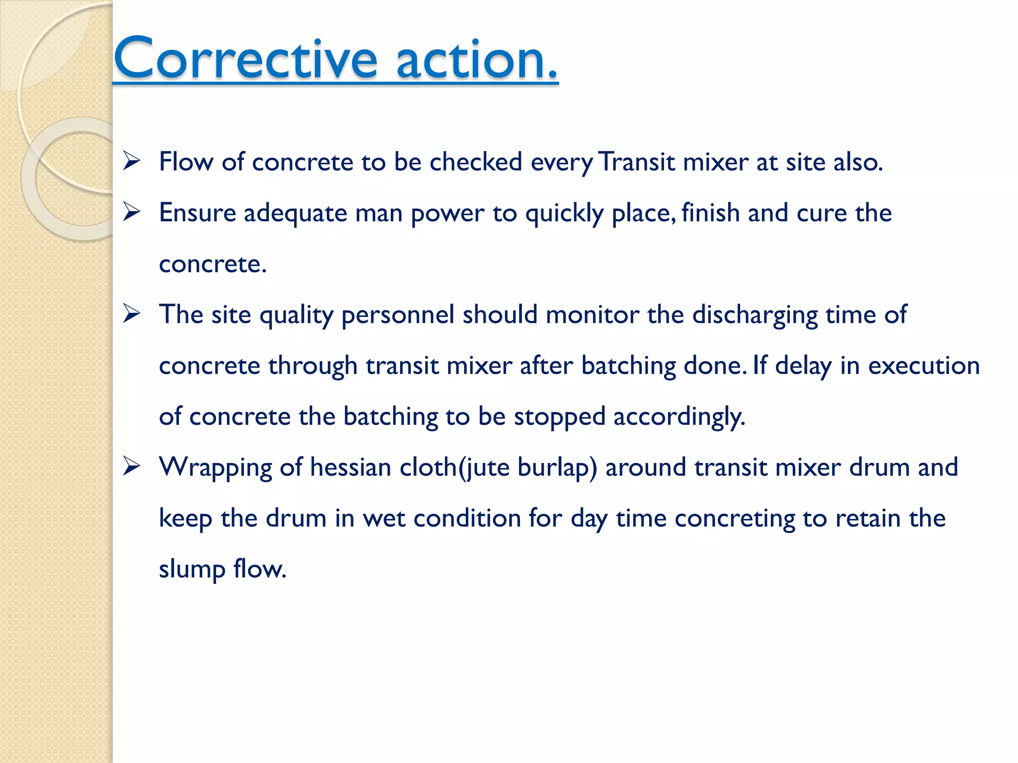 Corrective action.
 Flow of concrete to be checked every Transit mixer at site also.
 Ensure adequate man power to quickly place, finish and cure the
concrete.
 The site quality personnel should monitor the discharging time of
concrete through transit mixer after batching done. If delay in
execution of concrete the batching to be stopped accordingly.
 Wrapping of hessian cloth(jute burlap) around transit mixer drum
and keep the drum in wet condition for day time concreting to retain
the slump flow.
 