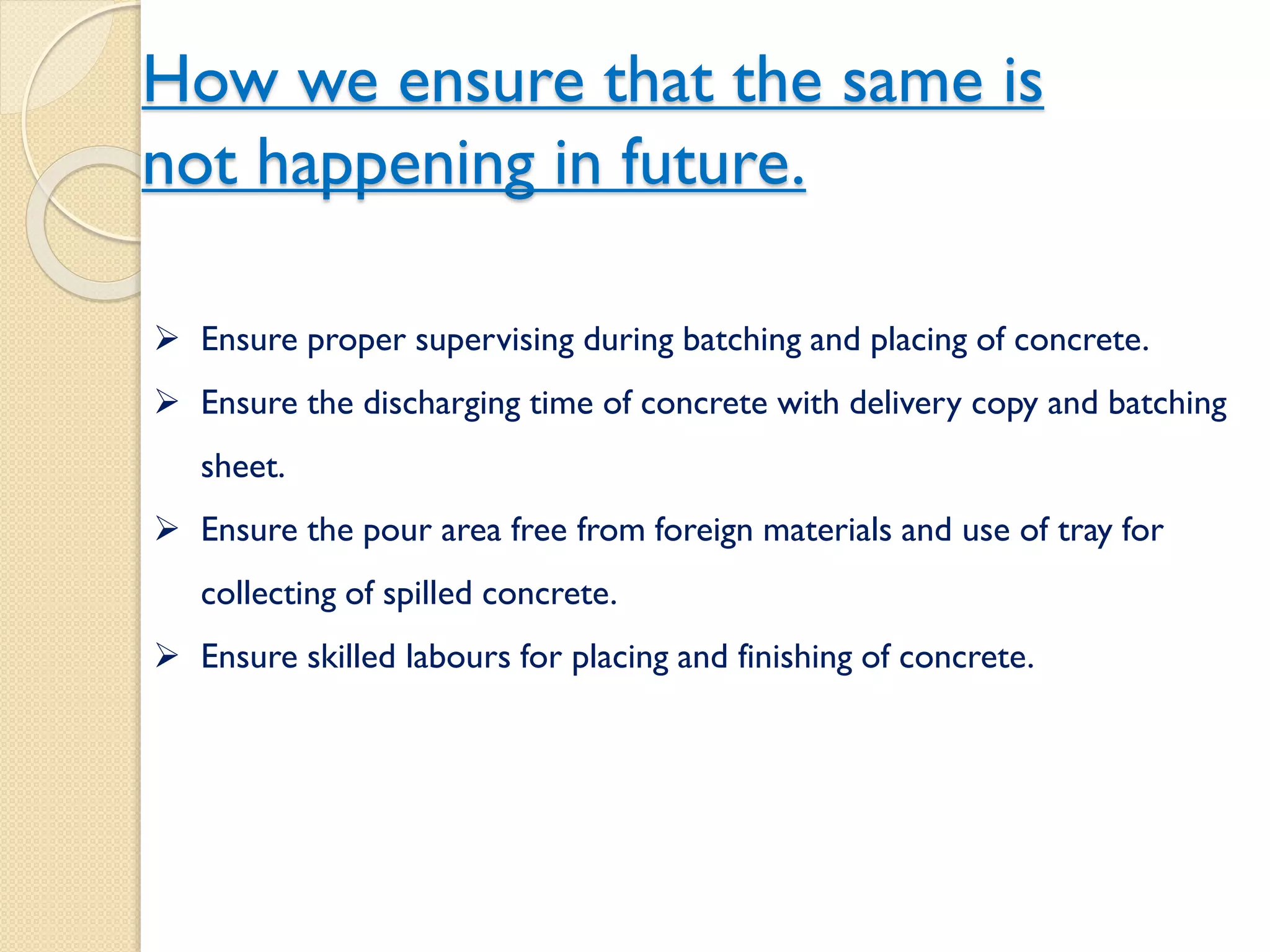 How we ensure that the same is
not happening in future.
 Ensure proper supervising during batching and placing of concrete.
 Ensure the discharging time of concrete with delivery copy and
batching sheet.
 Ensure the pour area free from foreign materials and use of tray for
collecting of spilled concrete.
 Ensure skilled labours for placing and finishing of concrete.
 